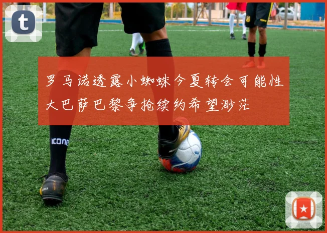 罗马诺透露小蜘蛛今夏转会可能性大巴萨巴黎争抢续约希望渺茫