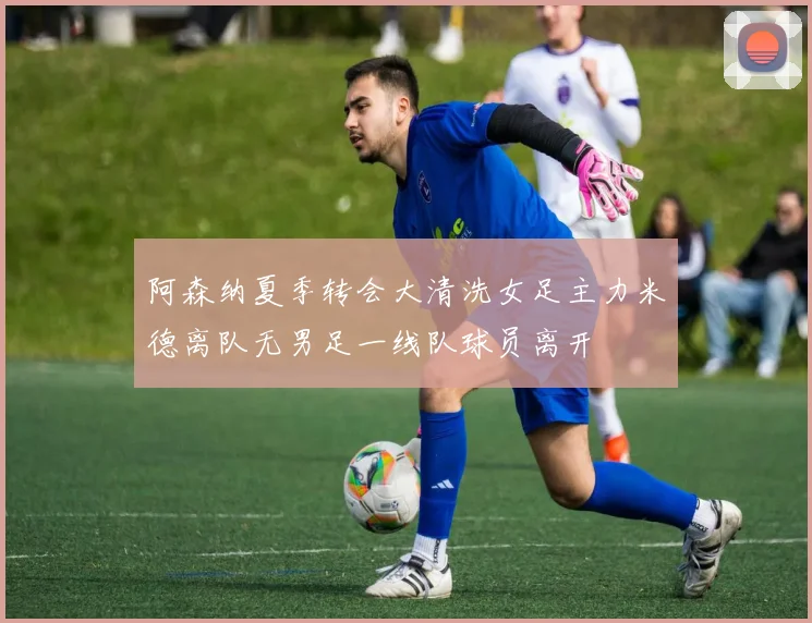 阿森纳夏季转会大清洗女足主力米德离队无男足一线队球员离开