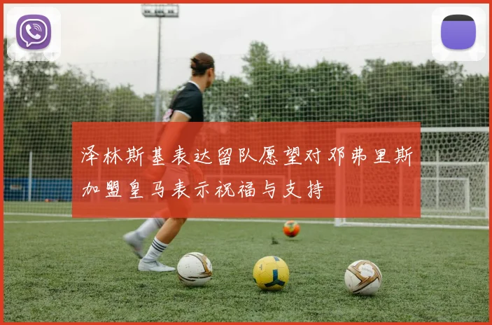 泽林斯基表达留队愿望对邓弗里斯加盟皇马表示祝福与支持