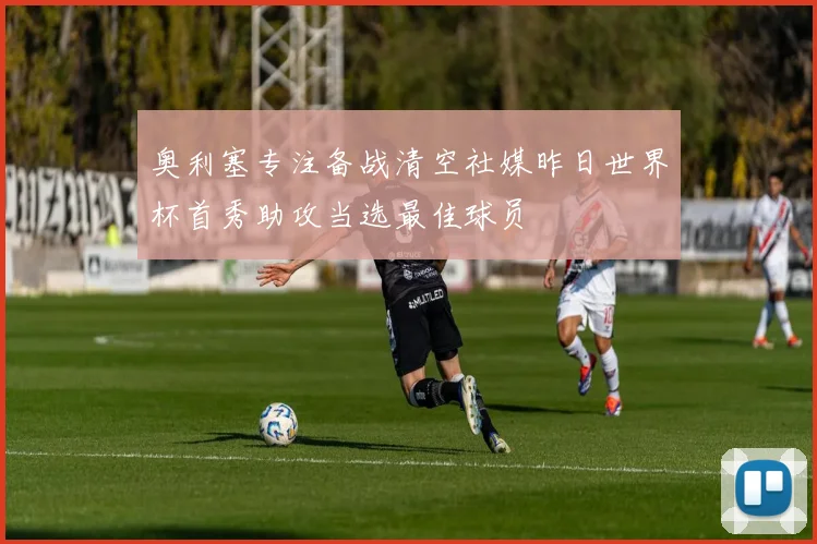 奥利塞专注备战清空社媒昨日世界杯首秀助攻当选最佳球员
