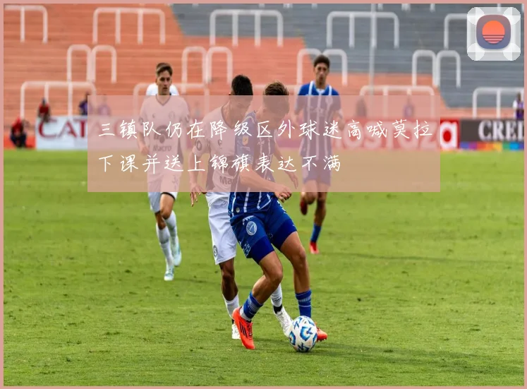 三镇队仍在降级区外球迷高喊莫拉下课并送上锦旗表达不满