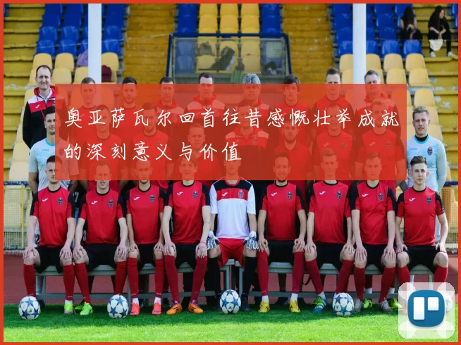 奥亚萨瓦尔回首往昔感慨壮举成就的深刻意义与价值