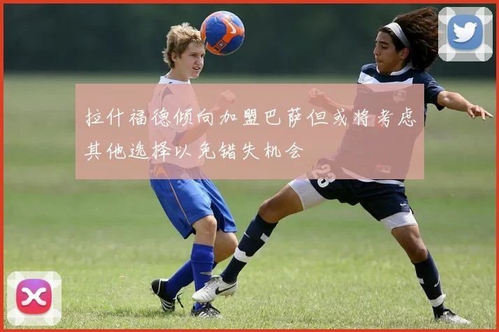 拉什福德倾向加盟巴萨但或将考虑其他选择以免错失机会
