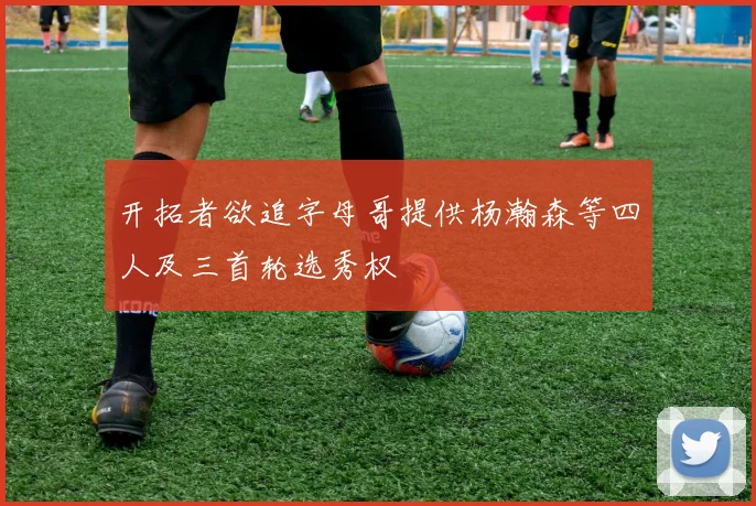 开拓者欲追字母哥提供杨瀚森等四人及三首轮选秀权