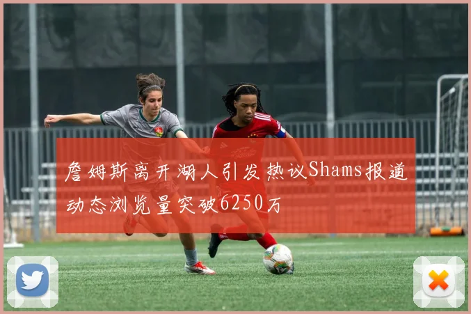 詹姆斯离开湖人引发热议Shams报道动态浏览量突破6250万
