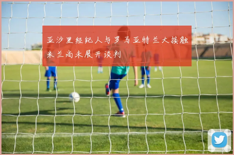 亚沙里经纪人与罗马亚特兰大接触米兰尚未展开谈判