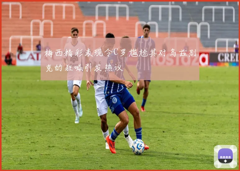 梅西精彩表现令C罗尴尬其对乌兹别克的狂喊引发热议