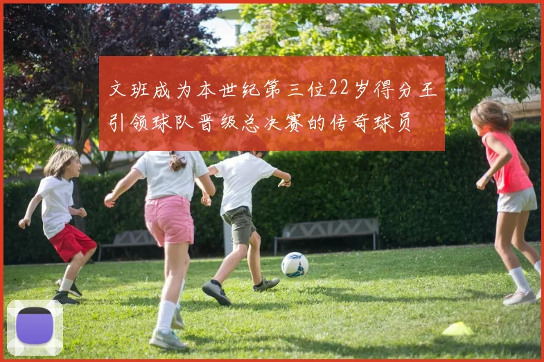 文班成为本世纪第三位22岁得分王引领球队晋级总决赛的传奇球员