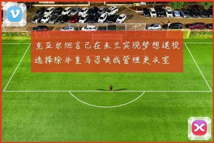 克亚尔坦言已在米兰实现梦想退役选择除非皇马召唤我管理更衣室