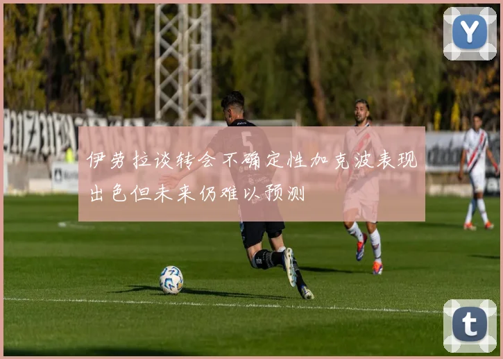 伊劳拉谈转会不确定性加克波表现出色但未来仍难以预测