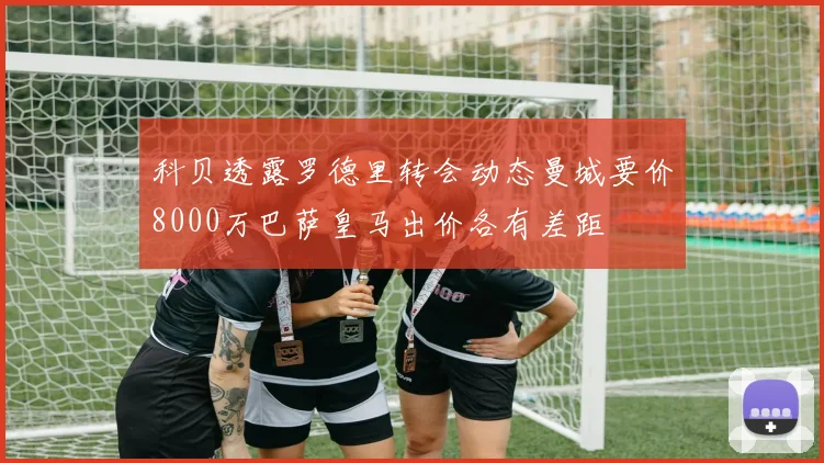 科贝透露罗德里转会动态曼城要价8000万巴萨皇马出价各有差距