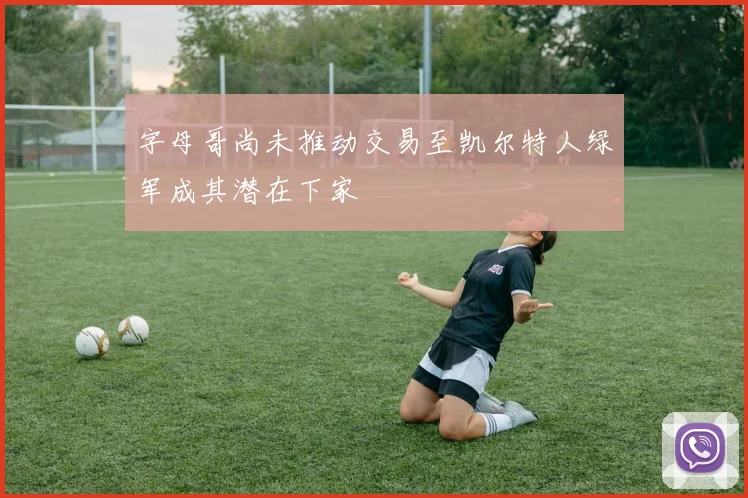 字母哥尚未推动交易至凯尔特人绿军成其潜在下家