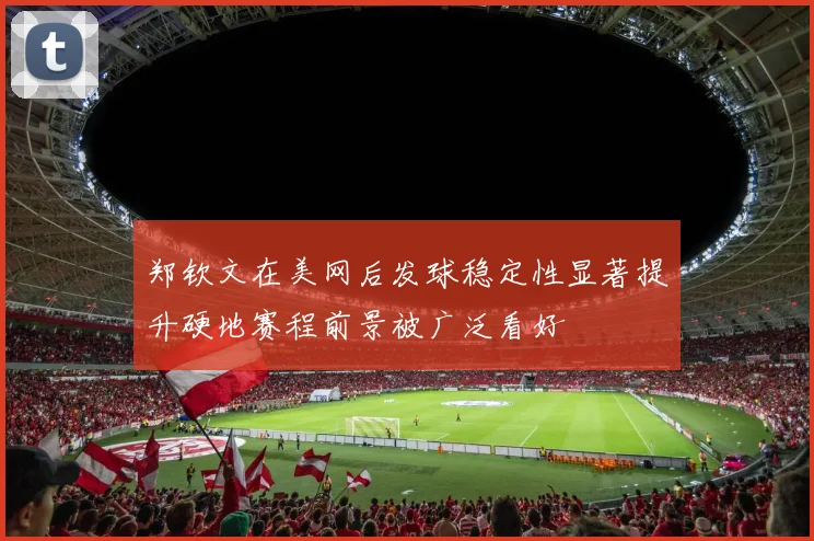 郑钦文在美网后发球稳定性显著提升硬地赛程前景被广泛看好