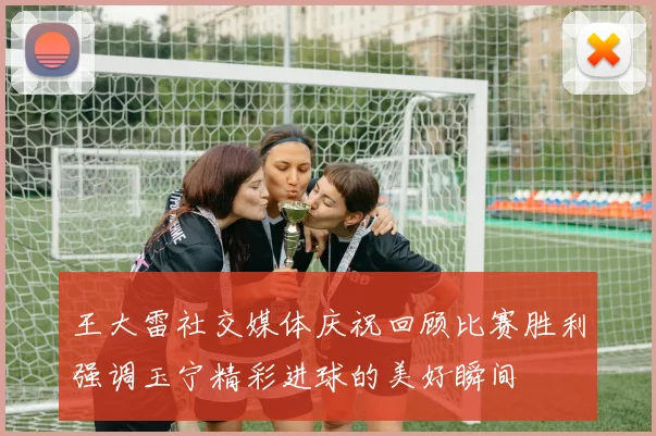 王大雷社交媒体庆祝回顾比赛胜利强调玉宁精彩进球的美好瞬间