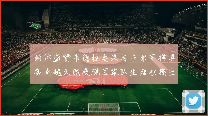纳帅盛赞韦德拉奥果与卡尔同样具备卓越天赋展现国家队生涯初期出色表现