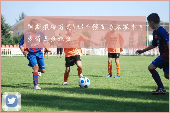 阿斯报称若无VAR干预皇马本赛季可多得五分积分