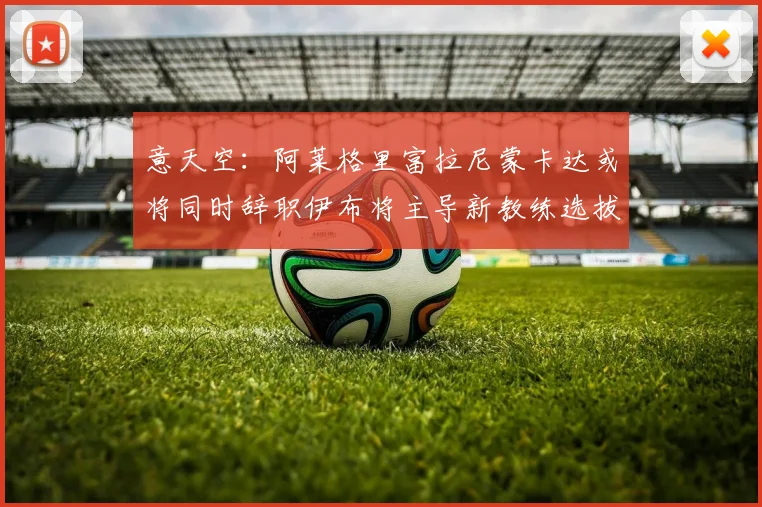 意天空：阿莱格里富拉尼蒙卡达或将同时辞职伊布将主导新教练选拔工作