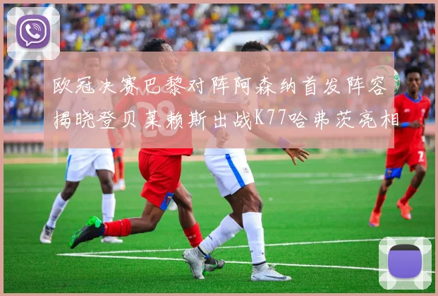 欧冠决赛巴黎对阵阿森纳首发阵容揭晓登贝莱赖斯出战K77哈弗茨亮相