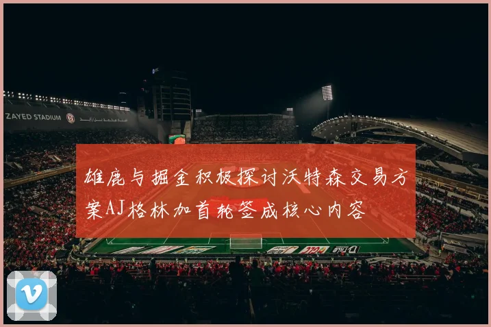 雄鹿与掘金积极探讨沃特森交易方案AJ格林加首轮签成核心内容