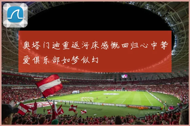 奥塔门迪重返河床感慨回归心中挚爱俱乐部如梦似幻