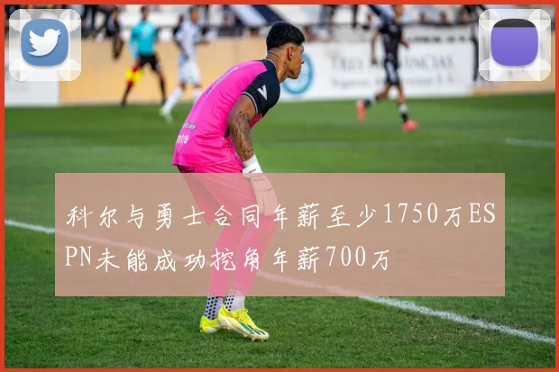 科尔与勇士合同年薪至少1750万ESPN未能成功挖角年薪700万