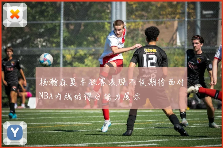 杨瀚森夏季联赛表现不佳期待面对NBA内线的得分能力展示