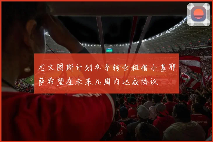 尤文图斯计划冬季转会租借小基耶萨希望在未来几周内达成协议