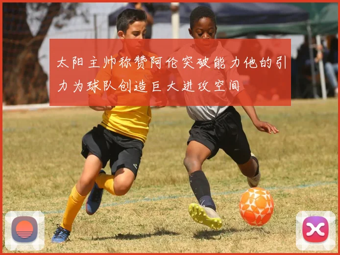 太阳主帅称赞阿伦突破能力他的引力为球队创造巨大进攻空间