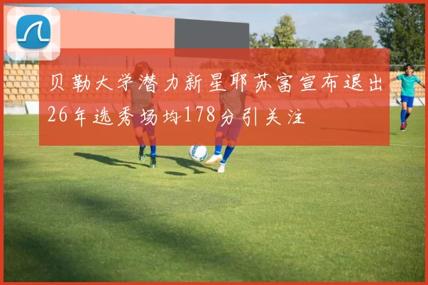 贝勒大学潜力新星耶苏富宣布退出26年选秀场均178分引关注
