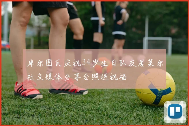 库尔图瓦庆祝34岁生日队友居莱尔社交媒体分享合照送祝福